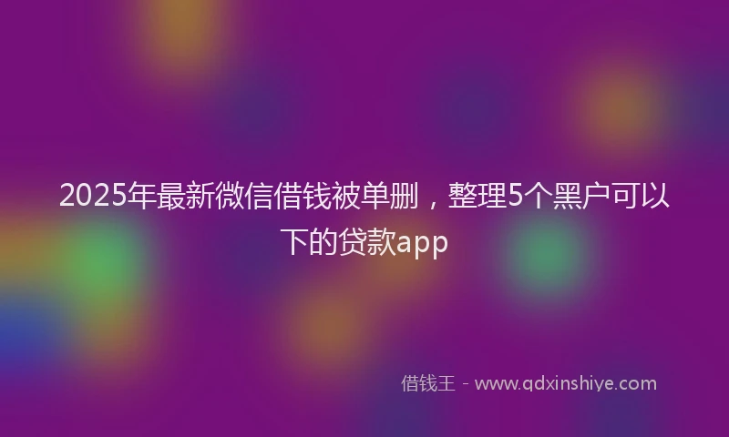 2025年最新微信借钱被单删，整理5个黑户可以下的贷款app