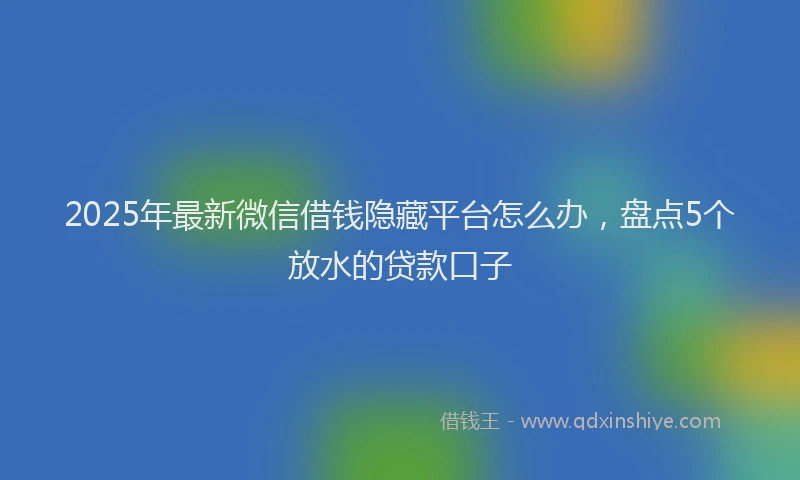 2025年最新微信借钱隐藏平台怎么办，盘点5个放水的贷款口子