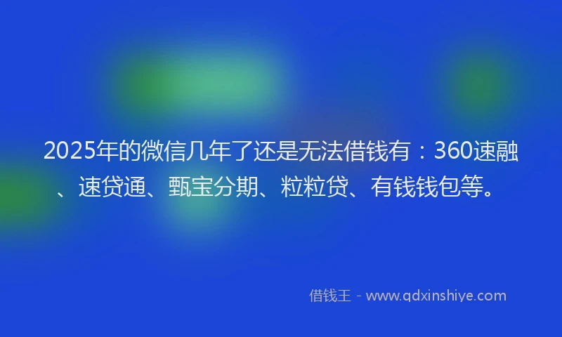 2025年的微信几年了还是无法借钱有：360速融、速贷通、甄宝分期、粒粒贷、有钱钱包等。