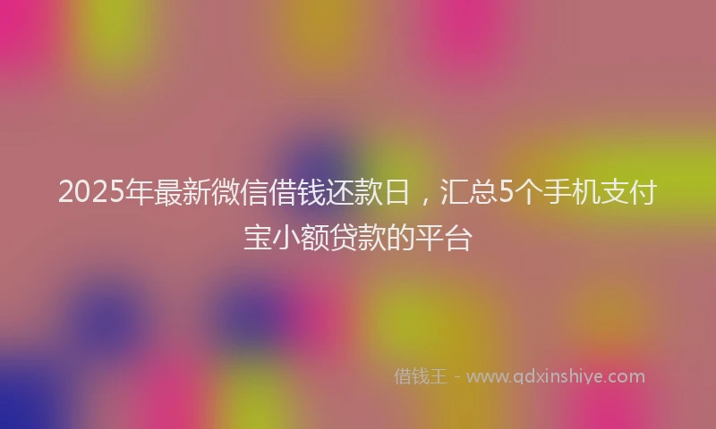 2025年最新微信借钱还款日，汇总5个手机支付宝小额贷款的平台