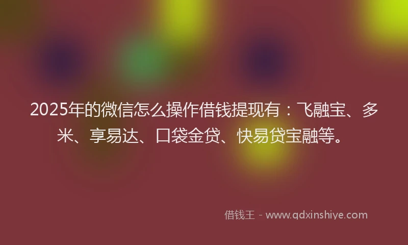 2025年的微信怎么操作借钱提现有：飞融宝、多米、享易达、口袋金贷、快易贷宝融等。