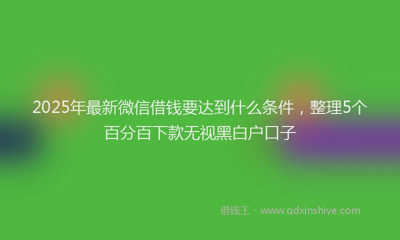 2025年最新微信借钱要达到什么条件，整理5个百分百下款无视黑白户口子