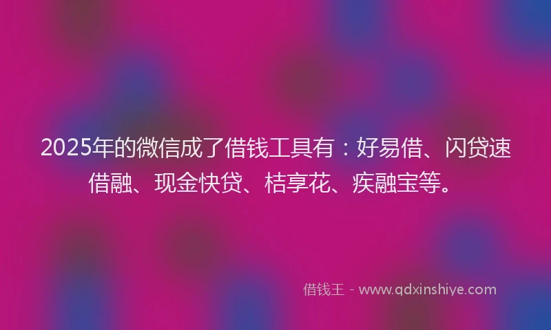 2025年的微信成了借钱工具有：好易借、闪贷速借融、现金快贷、桔享花、疾融宝等。