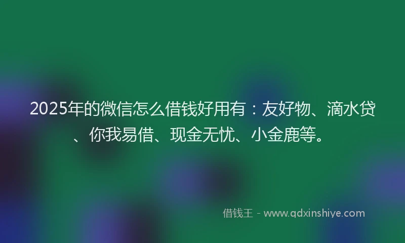 2025年的微信怎么借钱好用有：友好物、滴水贷、你我易借、现金无忧、小金鹿等。