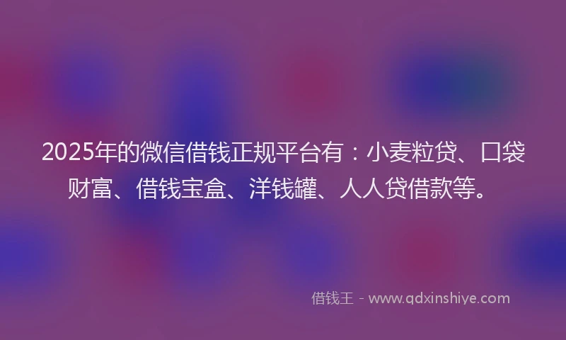 2025年的微信借钱正规平台有：小麦粒贷、口袋财富、借钱宝盒、洋钱罐、人人贷借款等。