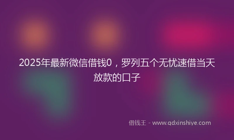 2025年最新微信借钱0，罗列五个无忧速借当天放款的口子