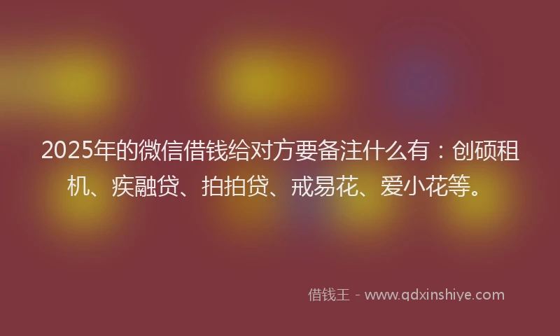 2025年的微信借钱给对方要备注什么有：创硕租机、疾融贷、拍拍贷、戒易花、爱小花等。