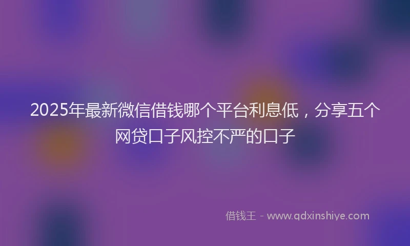 2025年最新微信借钱哪个平台利息低，分享五个网贷口子风控不严的口子
