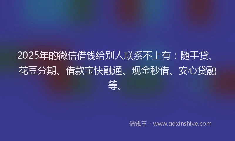 2025年的微信借钱给别人联系不上有：随手贷、花豆分期、借款宝快融通、现金秒借、安心贷融等。