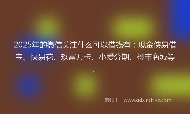 2025年的微信关注什么可以借钱有：现金侠易借宝、快易花、玖富万卡、小爱分期、橙丰商城等。