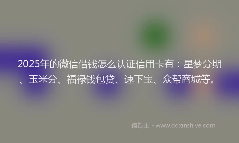 2025年的微信借钱怎么认证信用卡有：星梦分期、玉米分、福禄钱包贷、速下宝、众帮商城等。