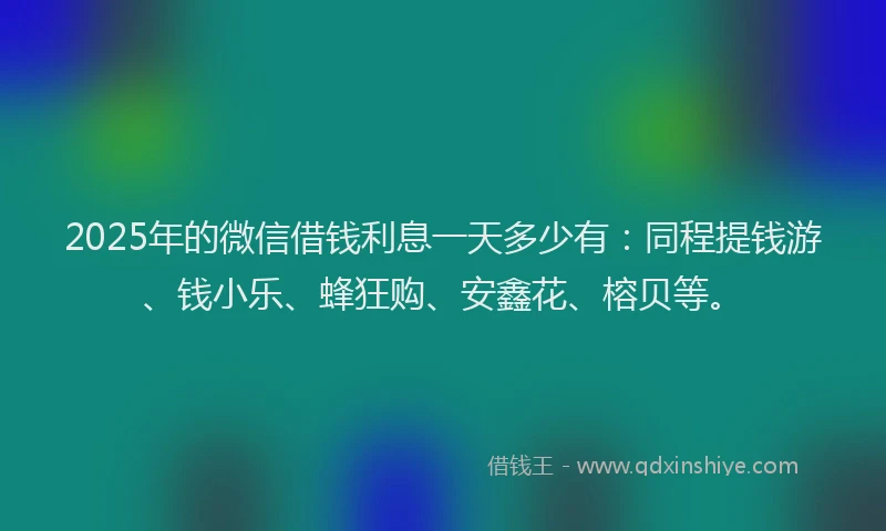 2025年的微信借钱利息一天多少有：同程提钱游、钱小乐、蜂狂购、安鑫花、榕贝等。