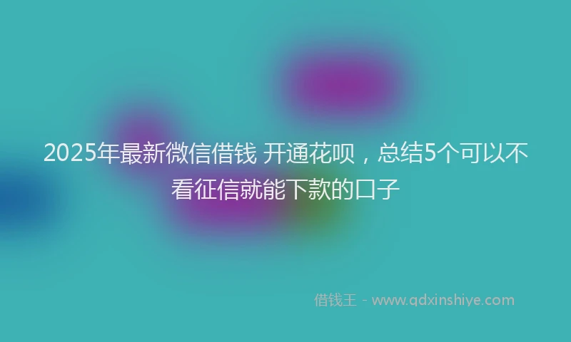 2025年最新微信借钱 开通花呗，总结5个可以不看征信就能下款的口子