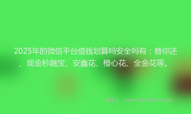2025年的微信平台借钱划算吗安全吗有：替你还、现金秒融宝、安鑫花、橙心花、全金花等。