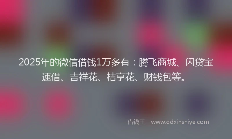 2025年的微信借钱1万多有：腾飞商城、闪贷宝速借、吉祥花、桔享花、财钱包等。