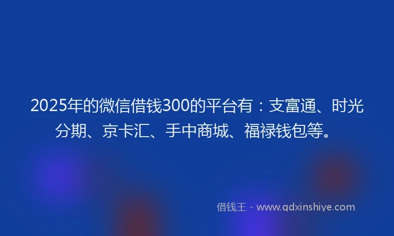 2025年的微信借钱300的平台有：支富通、时光分期、京卡汇、手中商城、福禄钱包等。