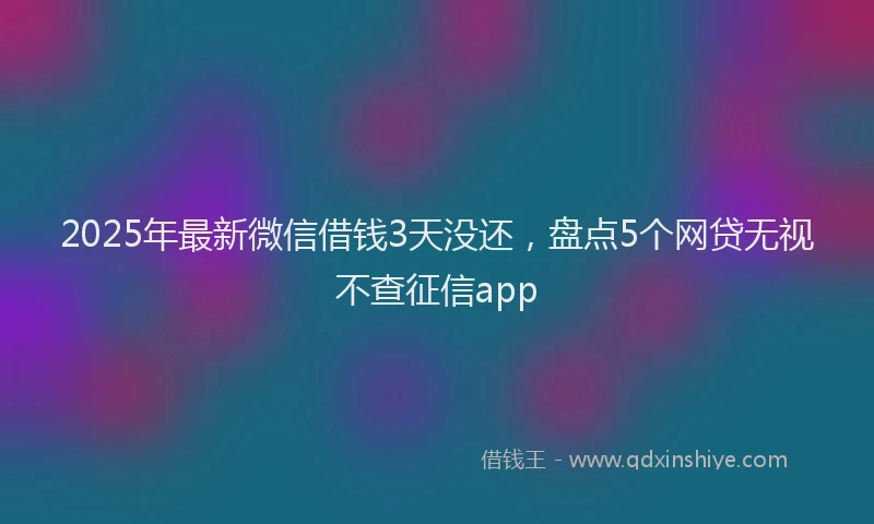 2025年最新微信借钱3天没还，盘点5个网贷无视不查征信app