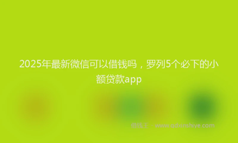 2025年最新微信可以借钱吗，罗列5个必下的小额贷款app