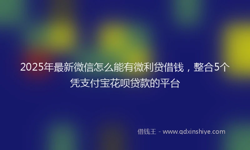 2025年最新微信怎么能有微利贷借钱，整合5个凭支付宝花呗贷款的平台