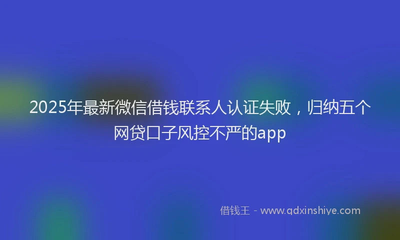 2025年最新微信借钱联系人认证失败，归纳五个网贷口子风控不严的app