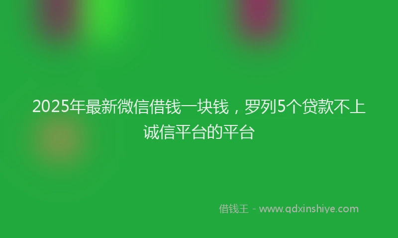 2025年最新微信借钱一块钱，罗列5个贷款不上诚信平台的平台