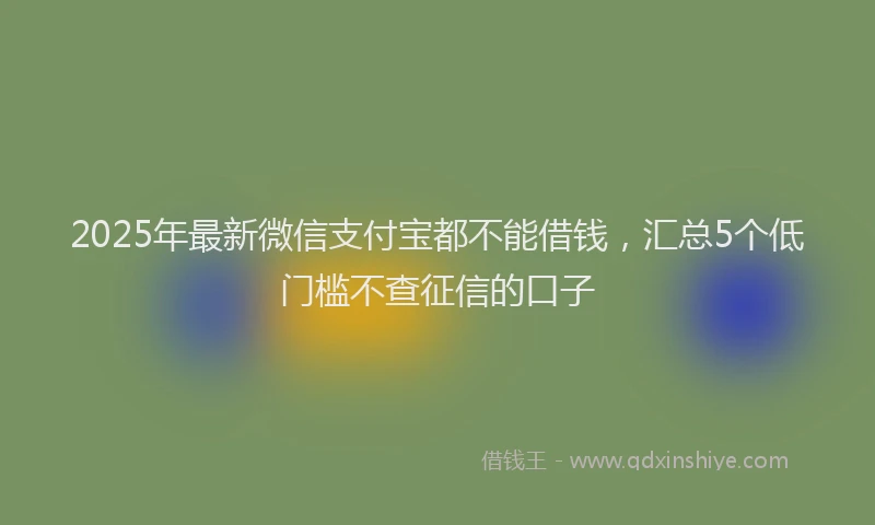 2025年最新微信支付宝都不能借钱，汇总5个低门槛不查征信的口子