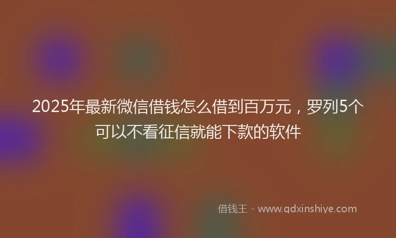 2025年最新微信借钱怎么借到百万元，罗列5个可以不看征信就能下款的软件