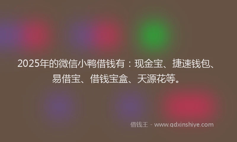 2025年的微信小鸭借钱有：现金宝、捷速钱包、易借宝、借钱宝盒、天源花等。