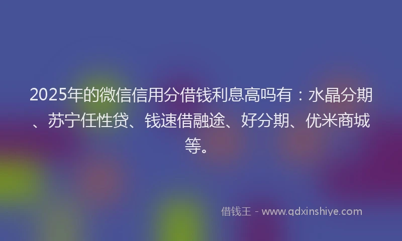 2025年的微信信用分借钱利息高吗有：水晶分期、苏宁任性贷、钱速借融途、好分期、优米商城等。