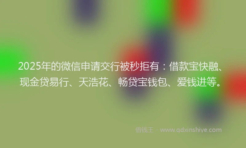 2025年的微信申请交行被秒拒有：借款宝快融、现金贷易行、天浩花、畅贷宝钱包、爱钱进等。