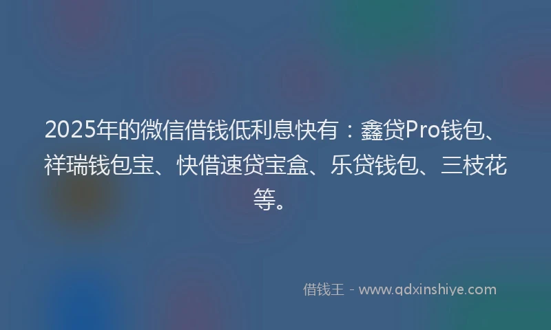2025年的微信借钱低利息快有：鑫贷Pro钱包、祥瑞钱包宝、快借速贷宝盒、乐贷钱包、三枝花等。