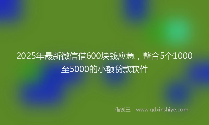 2025年最新微信借600块钱应急，整合5个1000至5000的小额贷款软件