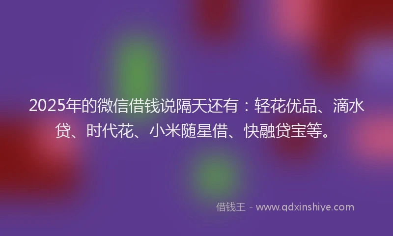 2025年的微信借钱说隔天还有：轻花优品、滴水贷、时代花、小米随星借、快融贷宝等。
