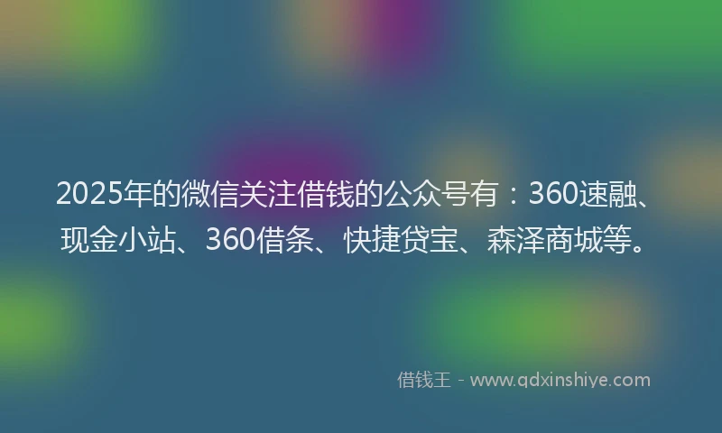 2025年的微信关注借钱的公众号有：360速融、现金小站、360借条、快捷贷宝、森泽商城等。