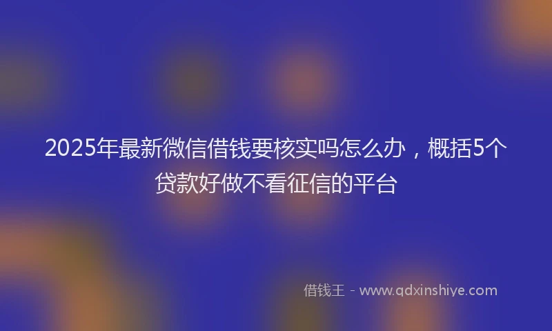 2025年最新微信借钱要核实吗怎么办，概括5个贷款好做不看征信的平台