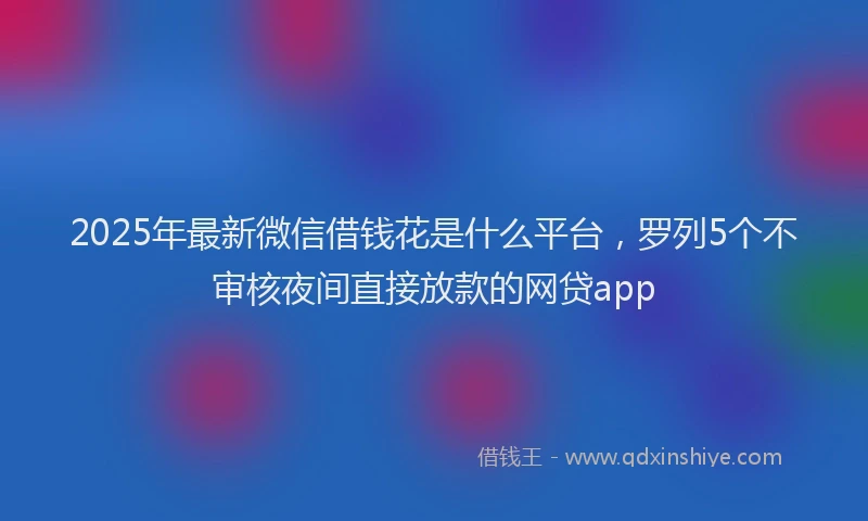 2025年最新微信借钱花是什么平台，罗列5个不审核夜间直接放款的网贷app
