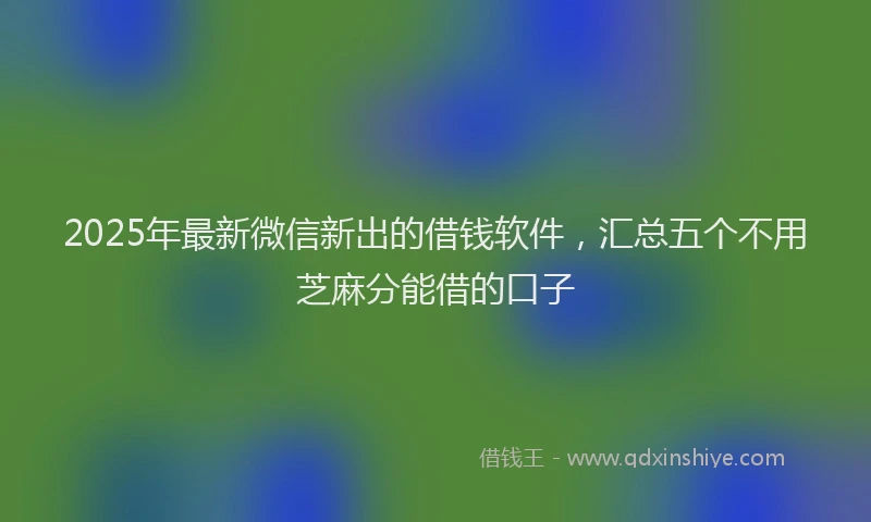 2025年最新微信新出的借钱软件，汇总五个不用芝麻分能借的口子
