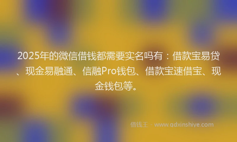 2025年的微信借钱都需要实名吗有：借款宝易贷、现金易融通、信融Pro钱包、借款宝速借宝、现金钱包等。
