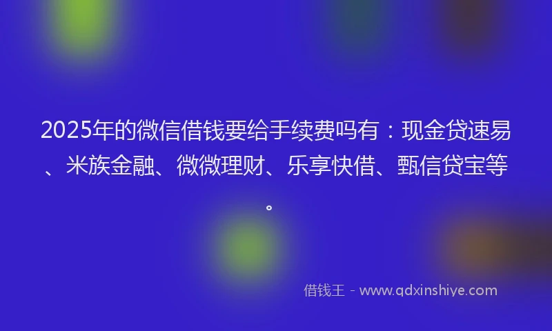 2025年的微信借钱要给手续费吗有：现金贷速易、米族金融、微微理财、乐享快借、甄信贷宝等。