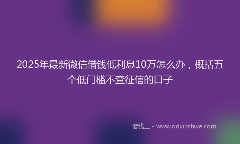2025年最新微信借钱低利息10万怎么办，概括五个低门槛不查征信的口子