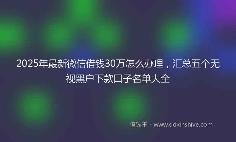2025年最新微信借钱30万怎么办理，汇总五个无视黑户下款口子名单大全