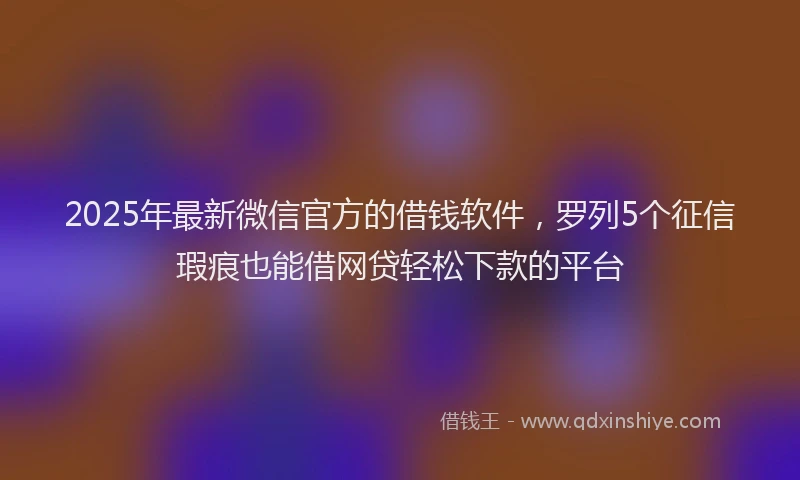 2025年最新微信官方的借钱软件，罗列5个征信瑕疵也能借网贷轻松下款的平台