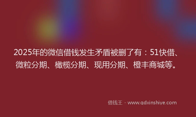2025年的微信借钱发生矛盾被删了有：51快借、微粒分期、橄榄分期、现用分期、橙丰商城等。