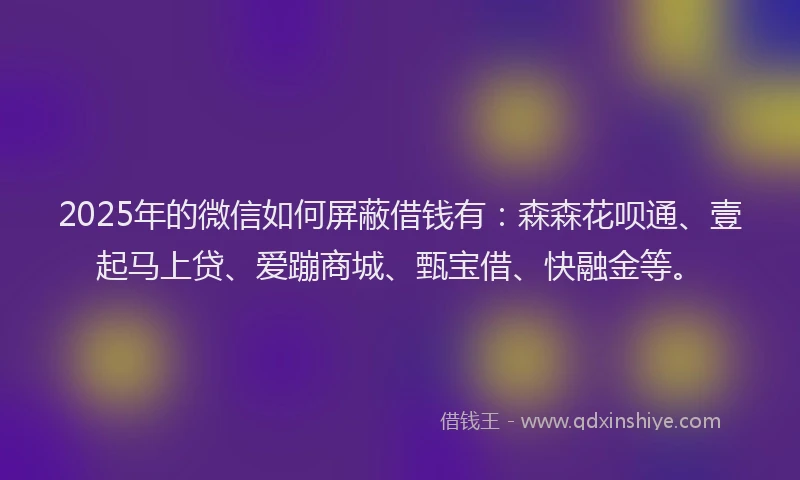 2025年的微信如何屏蔽借钱有：森森花呗通、壹起马上贷、爱蹦商城、甄宝借、快融金等。