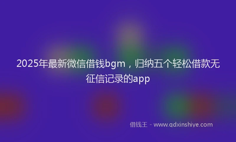 2025年最新微信借钱bgm，归纳五个轻松借款无征信记录的app