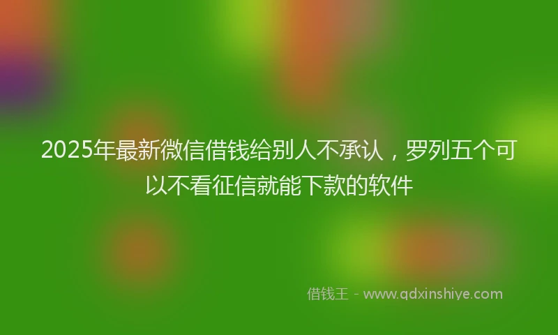 2025年最新微信借钱给别人不承认，罗列五个可以不看征信就能下款的软件