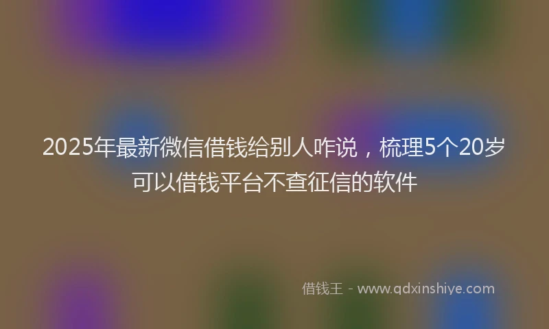 2025年最新微信借钱给别人咋说，梳理5个20岁可以借钱平台不查征信的软件
