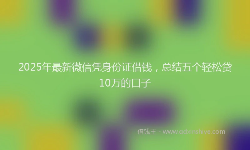 2025年最新微信凭身份证借钱，总结五个轻松贷10万的口子