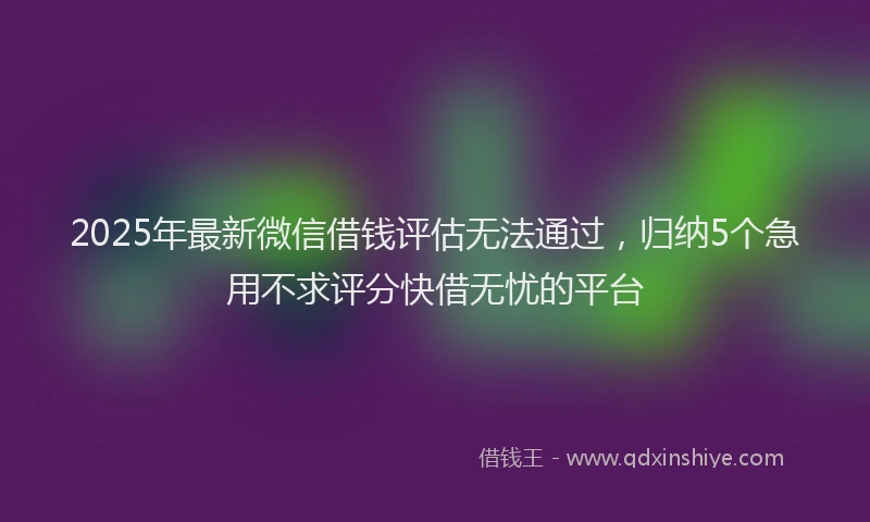 2025年最新微信借钱评估无法通过，归纳5个急用不求评分快借无忧的平台