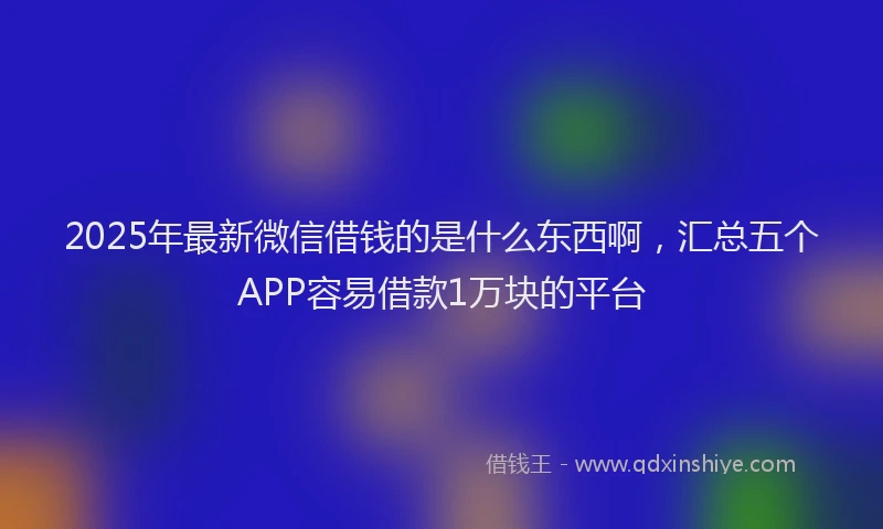2025年最新微信借钱的是什么东西啊，汇总五个APP容易借款1万块的平台